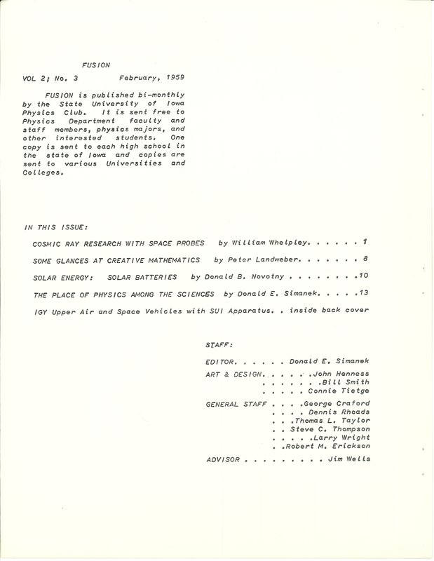 Table of Contents for Fusion volume 2, number 3 From Feruary 1959. Fusion is published bi-montly by the State University of Iowa Physics Club. It is sent free to Physics Department faculty and staff members, physics majors and other interested students. One copy is sent to each high school in the state of Iowa and copies are sent to various Universities and colleges. In this issue: Cosmic ray researhc with space probes by William Whelpley. Some glances at creative mathematics by Peter Landweber. Solar Energy: Solar Batteries by Donald B. Novotny. The place of Physics amont the sciences by Donald Simanek.